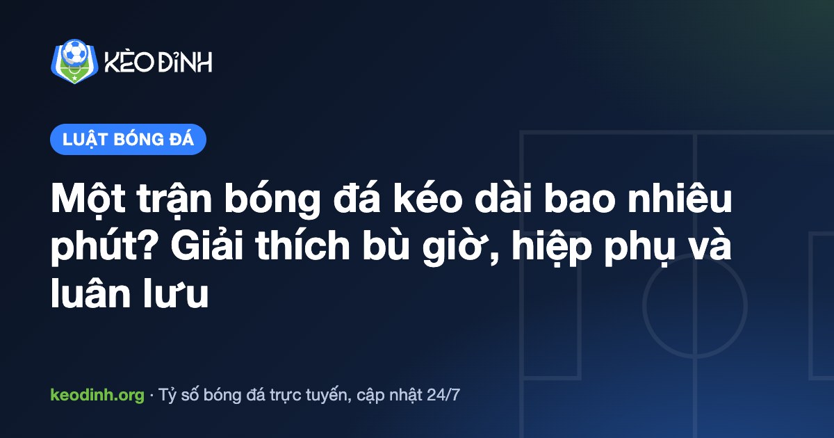Một trận bóng đá kéo dài bao nhiêu phút? Giải thích bù giờ, hiệp phụ và luân lưu